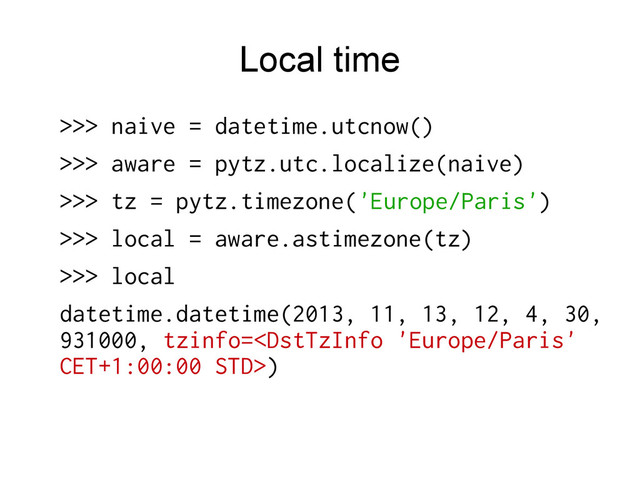Local time
>>> naive = datetime.utcnow()
>>> aware = pytz.utc.localize(naive)
>>> tz = pytz.timezone('Europe/Paris')
>>> local = aware.astimezone(tz)
>>> local
datetime.datetime(2013, 11, 13, 12, 4, 30,
931000, tzinfo=)
