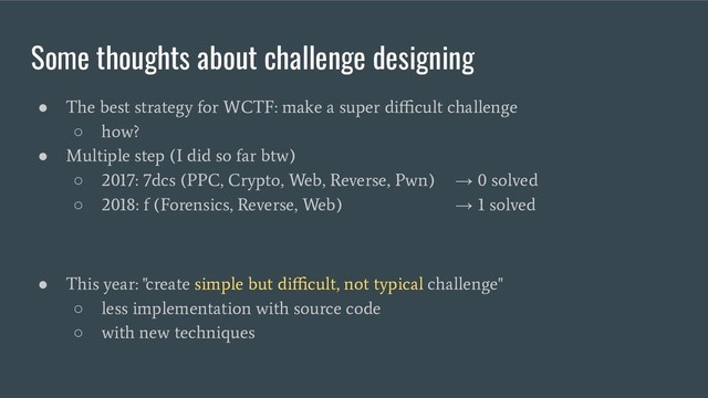 Some thoughts about challenge designing
●
The best strategy for WCTF: make a super diﬃcult challenge
○
how?
●
Multiple step (I did so far btw)
○
2017: 7dcs (PPC, Crypto, Web, Reverse, Pwn)
→
0 solved
○
2018: f (Forensics, Reverse, Web)
→
1 solved
●
This year: "create simple but diﬃcult, not typical challenge"
○
less implementation with source code
○
with new techniques
