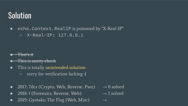 Solution
● echo.Context.RealIP
is poisoned by "X-Real-IP"
○ X-Real-IP: 127.0.0.1
●
That's it
●
This is sanity check
●
This is totally unintended solution
○
sorry for veriﬁcation lacking :(
●
2017: 7dcs (Crypto, Web, Reverse, Pwn)
→
0 solved
●
2018: f (Forensics, Reverse, Web)
→
1 solved
●
2019: Gyotaku The Flag (Web, Misc)
→
