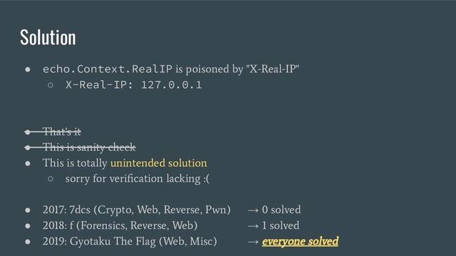 Solution
● echo.Context.RealIP
is poisoned by "X-Real-IP"
○ X-Real-IP: 127.0.0.1
●
That's it
●
This is sanity check
●
This is totally unintended solution
○
sorry for veriﬁcation lacking :(
●
2017: 7dcs (Crypto, Web, Reverse, Pwn)
→
0 solved
●
2018: f (Forensics, Reverse, Web)
→
1 solved
●
2019: Gyotaku The Flag (Web, Misc)
→
everyone solved
