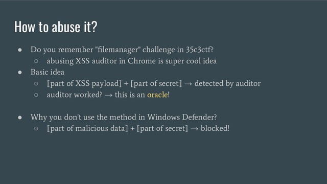 How to abuse it?
●
Do you remember "ﬁlemanager" challenge in 35c3ctf?
○
abusing XSS auditor in Chrome is super cool idea
●
Basic idea
○
[part of XSS payload] + [part of secret]
→
detected by auditor
○
auditor worked?
→
this is an oracle!
●
Why you don't use the method in Windows Defender?
○
[part of malicious data] + [part of secret]
→
blocked!

