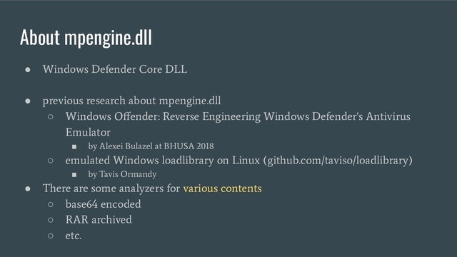 About mpengine.dll
●
Windows Defender Core DLL
●
previous research about mpengine.dll
○
Windows Oﬀender: Reverse Engineering Windows Defender's Antivirus
Emulator
■
by Alexei Bulazel at BHUSA 2018
○
emulated Windows loadlibrary on Linux (github.com/taviso/loadlibrary)
■
by Tavis Ormandy
●
There are some analyzers for various contents
○
base64 encoded
○
RAR archived
○
etc.
