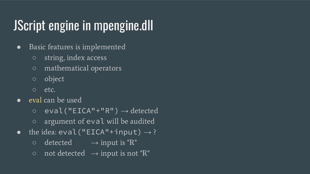 JScript engine in mpengine.dll
●
Basic features is implemented
○
string, index access
○
mathematical operators
○
object
○
etc.
●
eval can be used
○ eval("EICA"+"R") →
detected
○
argument of
eval
will be audited
●
the idea:
eval("EICA"+input) →
?
○
detected
→
input is "R"
○
not detected
→
input is not "R"
