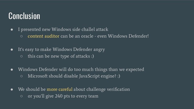 Conclusion
●
I presented new Windows side challel attack
○
content auditor can be an oracle - even Windows Defender!
●
It's easy to make Windows Defender angry
○
this can be new type of attacks :)
●
Windows Defender will do too much things than we expected
○
Microsoft should disable JavaScript engine? :)
●
We should be more careful about challenge veriﬁcation
○
or you'll give 240 pts to every team
