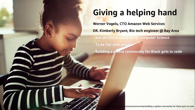 Giving a helping hand
Werner Vogels, CTO Amazon Web Services
DR. Kimberly Bryant, Bio tech engineer @ Bay Area
- Not all Childs could learn Computer Science
- To be fair with people
- Building a global community for Black girls to code
https://www.aboutamazon.com/news/community/building-a-global-community-for-black-girls-to-code
