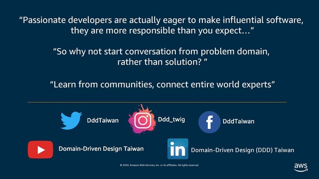 © 2020, Amazon Web Services, Inc. or its affiliates. All rights reserved.
“Passionate developers are actually eager to make influential software,
they are more responsible than you expect…”
“So why not start conversation from problem domain,
rather than solution? ”
“Learn from communities, connect entire world experts”
Domain-Driven Design (DDD) Taiwan
