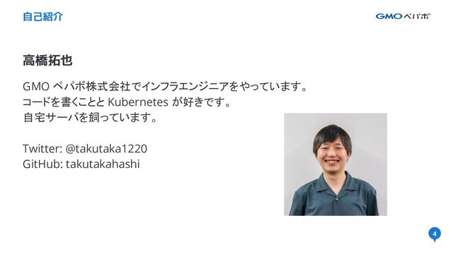 4
高橋拓也
自己紹介
GMO ペパボ株式会社でインフラエンジニアをやっています。
コードを書くことと Kubernetes が好きです。
自宅サーバを飼っています。
Twitter: @takutaka1220
GitHub: takutakahashi
4
