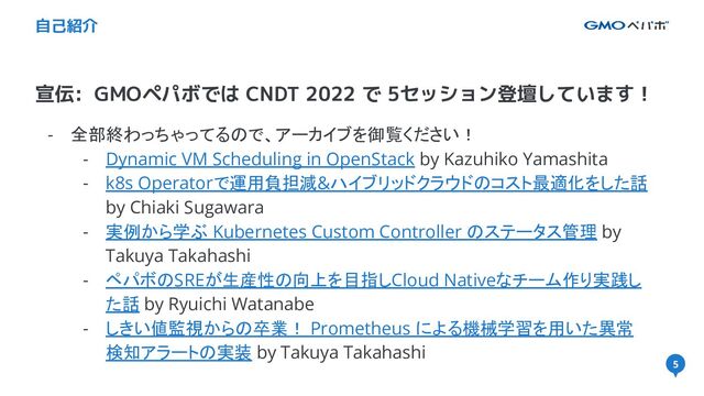 5
宣伝: GMOペパボでは CNDT 2022 で 5セッション登壇しています！
自己紹介
- 全部終わっちゃってるので、アーカイブを御覧ください！
- Dynamic VM Scheduling in OpenStack by Kazuhiko Yamashita
- k8s Operatorで運用負担減&ハイブリッドクラウドのコスト最適化をした話
by Chiaki Sugawara
- 実例から学ぶ Kubernetes Custom Controller のステータス管理 by
Takuya Takahashi
- ペパボのSREが生産性の向上を目指しCloud Nativeなチーム作り実践し
た話 by Ryuichi Watanabe
- しきい値監視からの卒業！ Prometheus による機械学習を用いた異常
検知アラートの実装 by Takuya Takahashi
5
