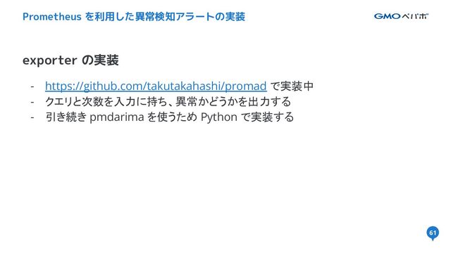 61
- https://github.com/takutakahashi/promad で実装中
- クエリと次数を入力に持ち、異常かどうかを出力する
- 引き続き pmdarima を使うため Python で実装する
exporter の実装
Prometheus を利用した異常検知アラートの実装
61
