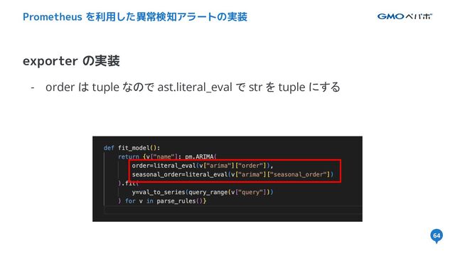 64
- order は tuple なので ast.literal_eval で str を tuple にする
exporter の実装
Prometheus を利用した異常検知アラートの実装
64
