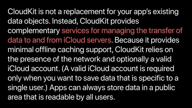 CloudKit is not a replacement for your app’s existing
data objects. Instead, CloudKit provides
complementary services for managing the transfer of
data to and from iCloud servers. Because it provides
minimal offline caching support, CloudKit relies on
the presence of the network and optionally a valid
iCloud account. (A valid iCloud account is required
only when you want to save data that is specific to a
single user.) Apps can always store data in a public
area that is readable by all users.
