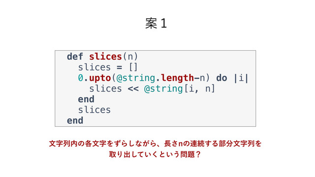 def slices(n)
slices = []
0.upto(@string.length-n) do |i|
slices << @string[i, n]
end
slices
end
Ҋ̍
จࣈྻ಺ͷ֤จࣈΛͣΒ͠ͳ͕Βɺ௕͞Oͷ࿈ଓ͢Δ෦෼จࣈྻΛ
औΓग़͍ͯ͘͠ͱ͍͏໰୊ʁ
