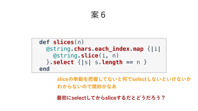 Ҋ̒
def slices(n)
@string.chars.each_index.map {|i|
@string.slice(i, n)
}.select {|s| s.length == n }
end
TMJDFͷڍಈΛ೺Ѳͯ͠ͳ͍ͱԿͰTFMFDU͠ͳ͍ͱ͍͚ͳ͍͔
Θ͔Βͳ͍ͷͰඍົ͔ͳ͋
࠷ॳʹTFMFDU͔ͯ͠ΒTMJDF͢ΔͩͱͲ͏ͩΖ͏ʁ
