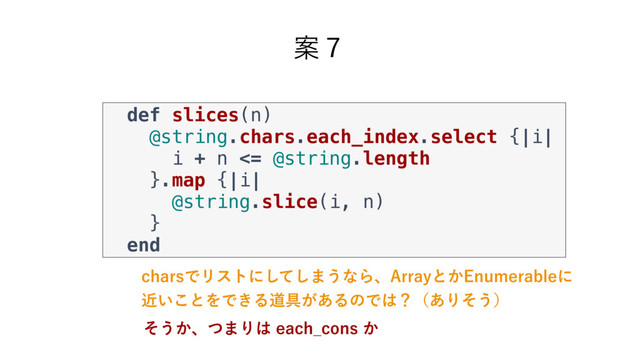 Ҋ̓
DIBSTͰϦετʹͯ͠͠·͏ͳΒɺ"SSBZͱ͔&OVNFSBCMFʹ
͍ۙ͜ͱΛͰ͖Δಓ۩͕͋ΔͷͰ͸ʁʢ͋Γͦ͏ʣ
def slices(n)
@string.chars.each_index.select {|i|
i + n <= @string.length
}.map {|i|
@string.slice(i, n)
}
end
ͦ͏͔ɺͭ·Γ͸FBDI@DPOT͔
