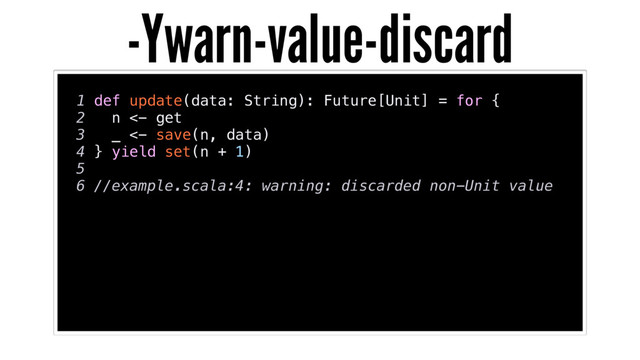 1 def update(data: String): Future[Unit] = for {
2 n <- get
3 _ <- save(n, data)
4 } yield set(n + 1)
5
6 //example.scala:4: warning: discarded non-Unit value
-Ywarn-value-discard
