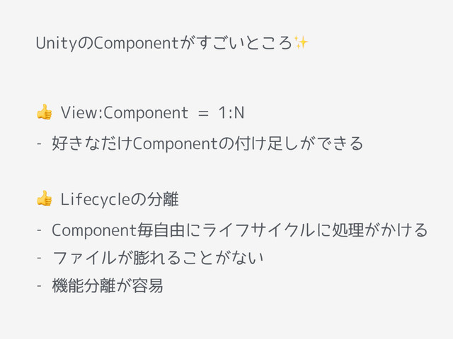 UnityのComponentがすごいところ✨
 View:Component = 1:N
- 好きなだけComponentの付け足しができる
 Lifecycleの分離
- Component毎自由にライフサイクルに処理がかける
- ファイルが膨れることがない
- 機能分離が容易
