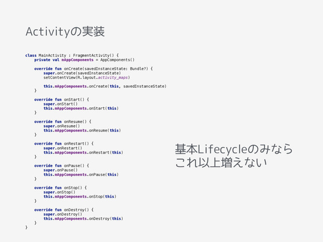 Activityの実装
class MainActivity : FragmentActivity() { 
private val mAppComponents = AppComponents() 
 
override fun onCreate(savedInstanceState: Bundle?) { 
super.onCreate(savedInstanceState) 
setContentView(R.layout.activity_maps) 
 
this.mAppComponents.onCreate(this, savedInstanceState) 
} 
 
override fun onStart() { 
super.onStart() 
this.mAppComponents.onStart(this) 
} 
 
override fun onResume() { 
super.onResume() 
this.mAppComponents.onResume(this) 
} 
 
override fun onRestart() { 
super.onRestart() 
this.mAppComponents.onRestart(this) 
} 
 
override fun onPause() { 
super.onPause() 
this.mAppComponents.onPause(this) 
} 
 
override fun onStop() { 
super.onStop() 
this.mAppComponents.onStop(this) 
} 
 
override fun onDestroy() { 
super.onDestroy() 
this.mAppComponents.onDestroy(this) 
} 
}
基本Lifecycleのみなら
これ以上増えない

