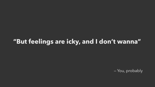 “But feelings are icky, and I don’t wanna”
— You, probably
