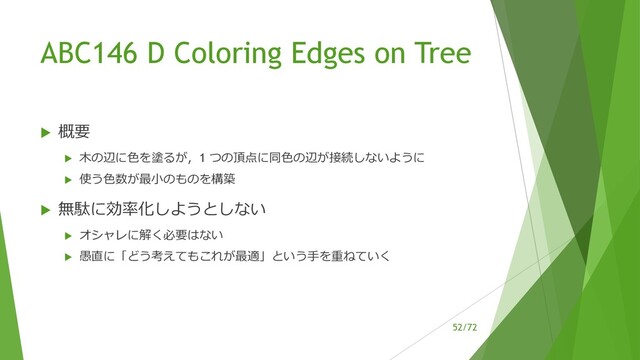 /72
ABC146 D Coloring Edges on Tree
u 概要
u ⽊の辺に⾊を塗るが，1 つの頂点に同⾊の辺が接続しないように
u 使う⾊数が最⼩のものを構築
u 無駄に効率化しようとしない
u オシャレに解く必要はない
u 愚直に「どう考えてもこれが最適」という⼿を重ねていく
52
