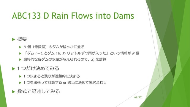 /72
ABC133 D Rain Flows into Dams
u 概要
u ! 個（奇数個）のダムが輪っかに並ぶ
u 「ダム " − 1 とダム " に %& リットルずつ⾬が⼊った」という情報が ! 個
u 最終的な各ダムの⽔量が与えられるので，%& を計算
u 1 つだけ決めてみる
u 1 つ決まると残りが連鎖的に決まる
u 1 つを頑張って計算する or 適当に決めて帳尻合わせ
u 数式で記述してみる
62
