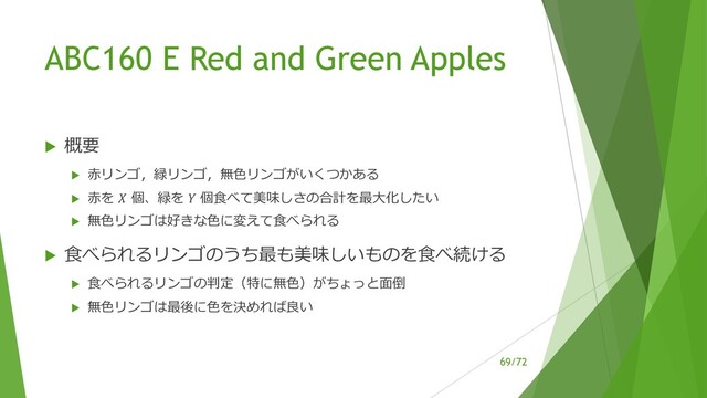 /72
ABC160 E Red and Green Apples
u 概要
u ⾚リンゴ，緑リンゴ，無⾊リンゴがいくつかある
u ⾚を ! 個、緑を " 個⾷べて美味しさの合計を最⼤化したい
u 無⾊リンゴは好きな⾊に変えて⾷べられる
u ⾷べられるリンゴのうち最も美味しいものを⾷べ続ける
u ⾷べられるリンゴの判定（特に無⾊）がちょっと⾯倒
u 無⾊リンゴは最後に⾊を決めれば良い
69

