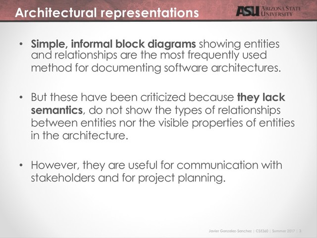 Javier Gonzalez-Sanchez | CSE360 | Summer 2017 | 3
Architectural representations
• Simple, informal block diagrams showing entities
and relationships are the most frequently used
method for documenting software architectures.
• But these have been criticized because they lack
semantics, do not show the types of relationships
between entities nor the visible properties of entities
in the architecture.
• However, they are useful for communication with
stakeholders and for project planning.
