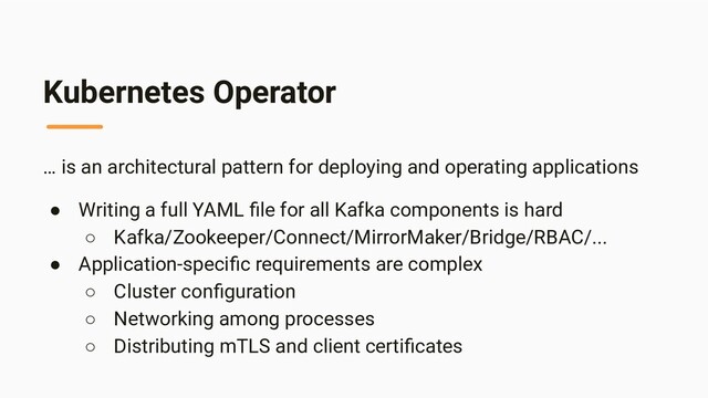 Kubernetes Operator
… is an architectural pattern for deploying and operating applications
● Writing a full YAML ﬁle for all Kafka components is hard
○ Kafka/Zookeeper/Connect/MirrorMaker/Bridge/RBAC/...
● Application-speciﬁc requirements are complex
○ Cluster conﬁguration
○ Networking among processes
○ Distributing mTLS and client certiﬁcates
