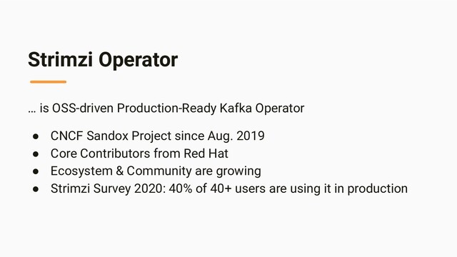 Strimzi Operator
… is OSS-driven Production-Ready Kafka Operator
● CNCF Sandox Project since Aug. 2019
● Core Contributors from Red Hat
● Ecosystem & Community are growing
● Strimzi Survey 2020: 40% of 40+ users are using it in production
