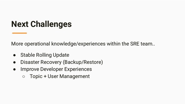 Next Challenges
More operational knowledge/experiences within the SRE team..
● Stable Rolling Update
● Disaster Recovery (Backup/Restore)
● Improve Developer Experiences
○ Topic + User Management
