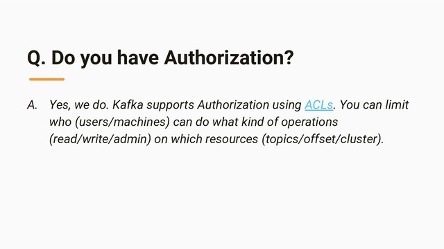 Q. Do you have Authorization?
A. Yes, we do. Kafka supports Authorization using ACLs. You can limit
who (users/machines) can do what kind of operations
(read/write/admin) on which resources (topics/offset/cluster).
