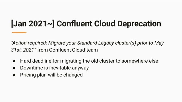 [Jan 2021~] Conﬂuent Cloud Deprecation
"Action required: Migrate your Standard Legacy cluster(s) prior to May
31st, 2021” from Conﬂuent Cloud team
● Hard deadline for migrating the old cluster to somewhere else
● Downtime is inevitable anyway
● Pricing plan will be changed
