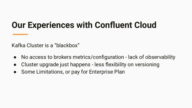 Our Experiences with Conﬂuent Cloud
Kafka Cluster is a “blackbox”
● No access to brokers metrics/conﬁguration - lack of observability
● Cluster upgrade just happens - less ﬂexibility on versioning
● Some Limitations, or pay for Enterprise Plan
