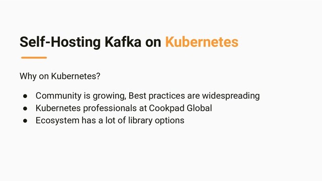 Self-Hosting Kafka on Kubernetes
Why on Kubernetes?
● Community is growing, Best practices are widespreading
● Kubernetes professionals at Cookpad Global
● Ecosystem has a lot of library options
