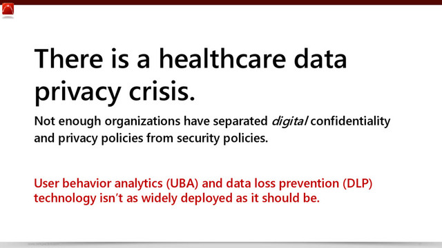 www.netspective.com 17
There is a healthcare data
privacy crisis.
Not enough organizations have separated digital confidentiality
and privacy policies from security policies.
User behavior analytics (UBA) and data loss prevention (DLP)
technology isn’t as widely deployed as it should be.
