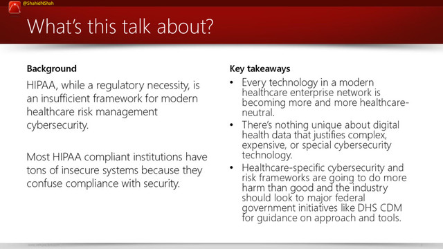 www.netspective.com 3
@ShahidNShah
What’s this talk about?
Background
HIPAA, while a regulatory necessity, is
an insufficient framework for modern
healthcare risk management
cybersecurity.
Most HIPAA compliant institutions have
tons of insecure systems because they
confuse compliance with security.
Key takeaways
• Every technology in a modern
healthcare enterprise network is
becoming more and more healthcare-
neutral.
• There’s nothing unique about digital
health data that justifies complex,
expensive, or special cybersecurity
technology.
• Healthcare-specific cybersecurity and
risk frameworks are going to do more
harm than good and the industry
should look to major federal
government initiatives like DHS CDM
for guidance on approach and tools.
