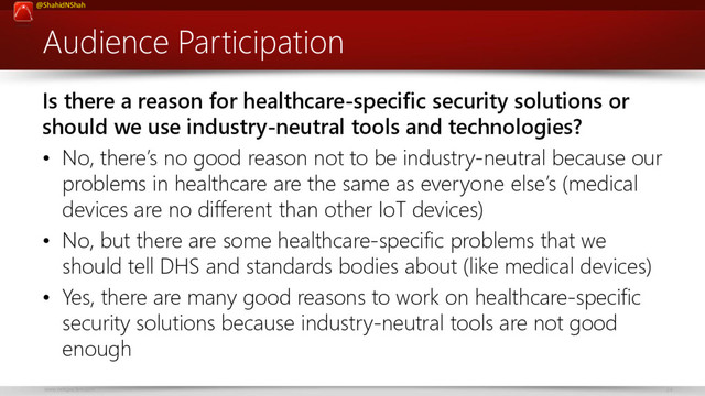 www.netspective.com 24
@ShahidNShah
Audience Participation
Is there a reason for healthcare-specific security solutions or
should we use industry-neutral tools and technologies?
• No, there’s no good reason not to be industry-neutral because our
problems in healthcare are the same as everyone else’s (medical
devices are no different than other IoT devices)
• No, but there are some healthcare-specific problems that we
should tell DHS and standards bodies about (like medical devices)
• Yes, there are many good reasons to work on healthcare-specific
security solutions because industry-neutral tools are not good
enough
