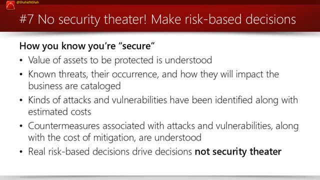 www.netspective.com 33
@ShahidNShah
#7 No security theater! Make risk-based decisions
How you know you’re “secure”
• Value of assets to be protected is understood
• Known threats, their occurrence, and how they will impact the
business are cataloged
• Kinds of attacks and vulnerabilities have been identified along with
estimated costs
• Countermeasures associated with attacks and vulnerabilities, along
with the cost of mitigation, are understood
• Real risk-based decisions drive decisions not security theater
