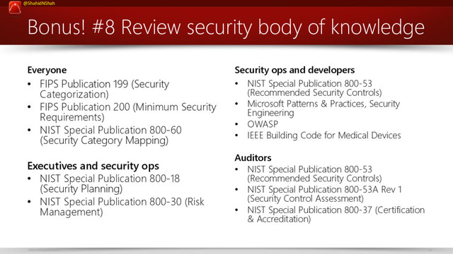 www.netspective.com 34
@ShahidNShah
Bonus! #8 Review security body of knowledge
Everyone
• FIPS Publication 199 (Security
Categorization)
• FIPS Publication 200 (Minimum Security
Requirements)
• NIST Special Publication 800-60
(Security Category Mapping)
Executives and security ops
• NIST Special Publication 800-18
(Security Planning)
• NIST Special Publication 800-30 (Risk
Management)
Security ops and developers
• NIST Special Publication 800-53
(Recommended Security Controls)
• Microsoft Patterns & Practices, Security
Engineering
• OWASP
• IEEE Building Code for Medical Devices
Auditors
• NIST Special Publication 800-53
(Recommended Security Controls)
• NIST Special Publication 800-53A Rev 1
(Security Control Assessment)
• NIST Special Publication 800-37 (Certification
& Accreditation)

