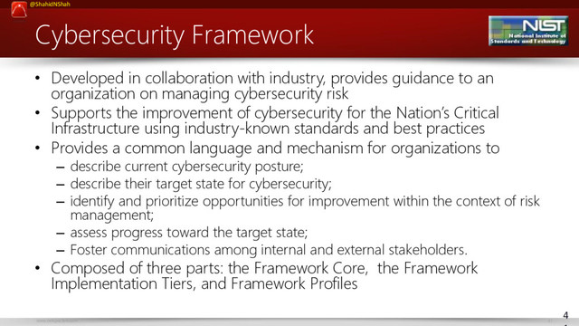 www.netspective.com 41
@ShahidNShah
Cybersecurity Framework
• Developed in collaboration with industry, provides guidance to an
organization on managing cybersecurity risk
• Supports the improvement of cybersecurity for the Nation’s Critical
Infrastructure using industry-known standards and best practices
• Provides a common language and mechanism for organizations to
– describe current cybersecurity posture;
– describe their target state for cybersecurity;
– identify and prioritize opportunities for improvement within the context of risk
management;
– assess progress toward the target state;
– Foster communications among internal and external stakeholders.
• Composed of three parts: the Framework Core, the Framework
Implementation Tiers, and Framework Profiles
4

