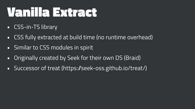 Vanilla Extract
• CSS-in-TS library
• CSS fully extracted at build time (no runtime overhead)
• Similar to CSS modules in spirit
• Originally created by Seek for their own DS (Braid)
• Successor of treat (https:/
/seek-oss.github.io/treat/)
