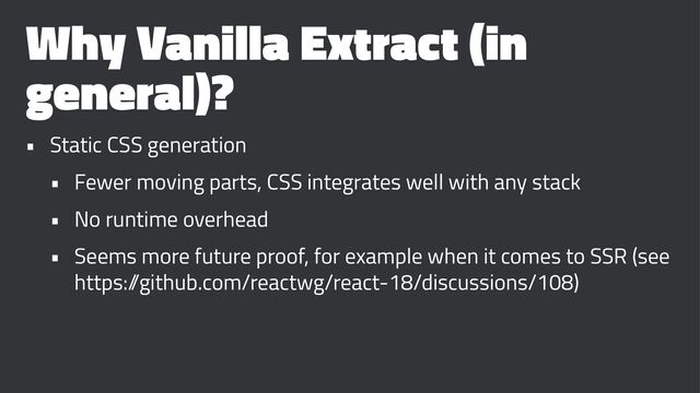 Why Vanilla Extract (in
general)?
• Static CSS generation
• Fewer moving parts, CSS integrates well with any stack
• No runtime overhead
• Seems more future proof, for example when it comes to SSR (see
https:/
/github.com/reactwg/react-18/discussions/108)
