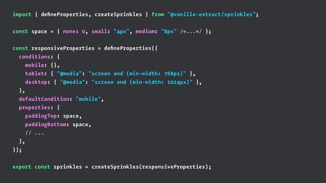 import { deﬁneProperties, createSprinkles } from "@vanilla-extract/sprinkles";
const space = { none: 0, small: "4px", medium: "8px" /*...*/ };
const responsiveProperties = deﬁneProperties({
conditions: {
mobile: {},
tablet: { "@media": "screen and (min-width: 768px)" },
desktop: { "@media": "screen and (min-width: 1024px)" },
},
defaultCondition: "mobile",
properties: {
paddingTop: space,
paddingBottom: space,
// ...
},
});
export const sprinkles = createSprinkles(responsiveProperties);
