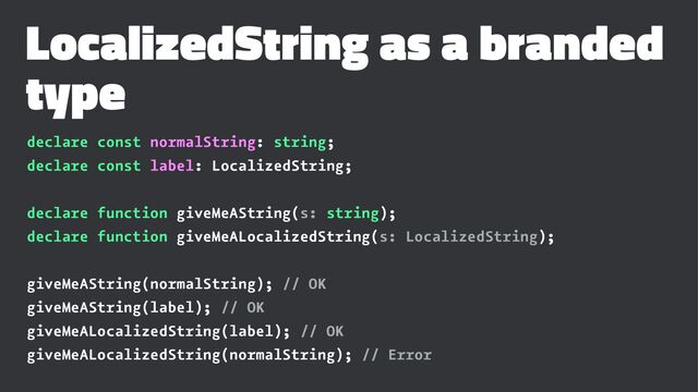 LocalizedString as a branded
type
declare const normalString: string;
declare const label: LocalizedString;
declare function giveMeAString(s: string);
declare function giveMeALocalizedString(s: LocalizedString);
giveMeAString(normalString); // OK
giveMeAString(label); // OK
giveMeALocalizedString(label); // OK
giveMeALocalizedString(normalString); // Error
