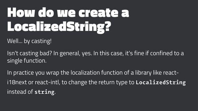 How do we create a
LocalizedString?
Well... by casting!
Isn't casting bad? In general, yes. In this case, it's fine if confined to a
single function.
In practice you wrap the localization function of a library like react-
i18next or react-intl, to change the return type to LocalizedString
instead of string.
