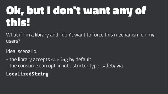 Ok, but I don't want any of
this!
What if I'm a library and I don't want to force this mechanism on my
users?
Ideal scenario:
- the library accepts string by default
- the consume can opt-in into stricter type-safety via
LocalizedString
