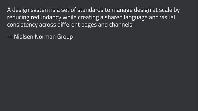 A design system is a set of standards to manage design at scale by
reducing redundancy while creating a shared language and visual
consistency across different pages and channels.
-- Nielsen Norman Group
