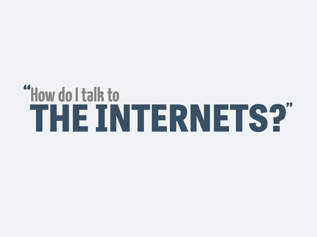 THE INTERNETS?
How do I talk to
“
”
