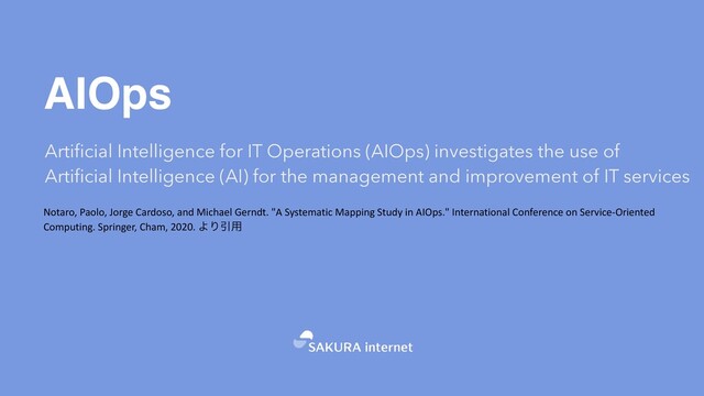 AIOps
Artificial Intelligence for IT Operations (AIOps) investigates the use of
Artificial Intelligence (AI) for the management and improvement of IT services
Notaro, Paolo, Jorge Cardoso, and Michael Gerndt. "A Systematic Mapping Study in AIOps." International Conference on Service-Oriented
Computing. Springer, Cham, 2020. ΑΓҾ༻
