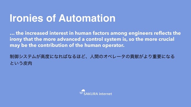 Ironies of Automation
… the increased interest in human factors among engineers reflects the
irony that the more advanced a control system is, so the more crucial
may be the contribution of the human operator.
੍ޚγεςϜ͕ߴ౓ʹͳΕ͹ͳΔ΄ͲɺਓؒͷΦϖϨʔλͷߩݙ͕ΑΓॏཁʹͳΔ
ͱ͍͏ൽ೑


