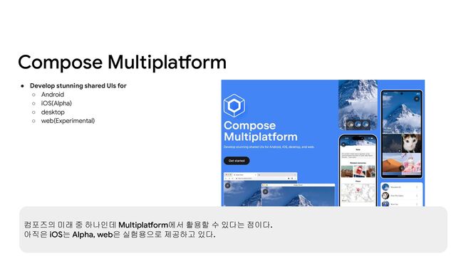 Compose Multiplatform
● Develop stunning shared UIs for
○ Android
○ iOS(Alpha)
○ desktop
○ web(Experimental)
컴포즈의 미래 중 하나인데 Multiplatform에서 활용할 수 있다는 점이다.
아직은 iOS는 Alpha, web은 실험용으로 제공하고 있다.
